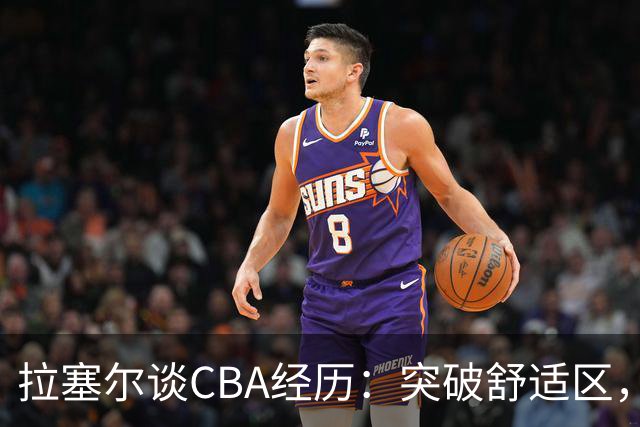 拉塞尔谈CBA经历：突破舒适区，感受文化与美食魅力